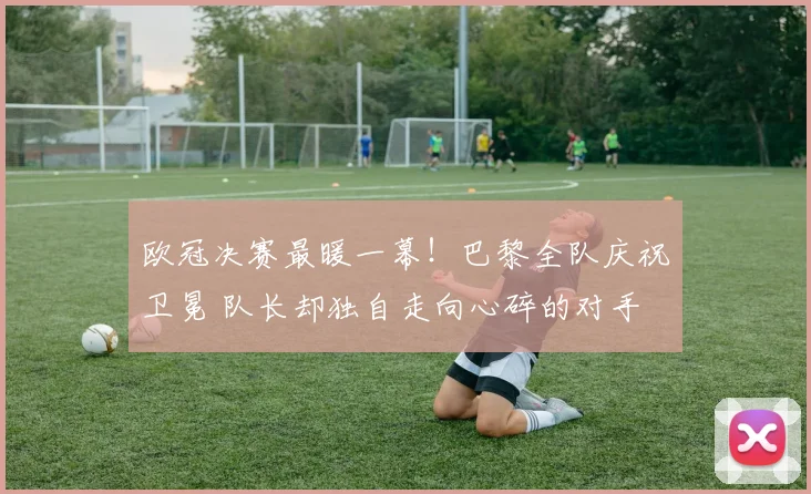欧冠决赛最暖一幕！巴黎全队庆祝卫冕 队长却独自走向心碎的对手