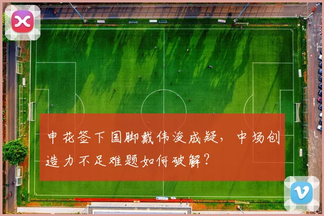 申花签下国脚戴伟浚成疑，中场创造力不足难题如何破解？