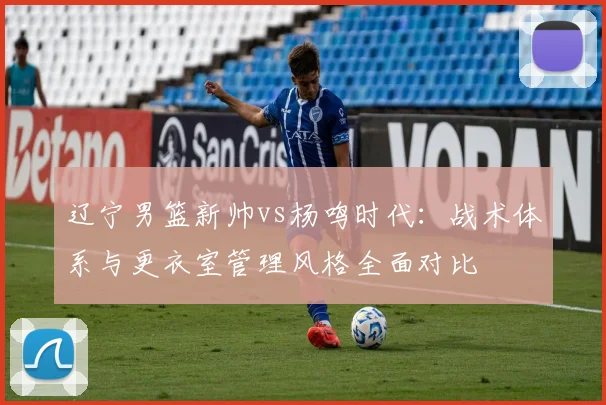 辽宁男篮新帅vs杨鸣时代：战术体系与更衣室管理风格全面对比